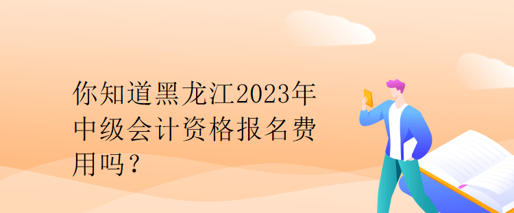 你知道黑龍江2023年中級會計資格報名費用嗎？