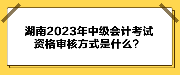 湖南2023年中級會計考試資格審核方式是什么？