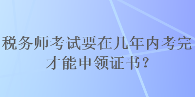 稅務(wù)師考試要在幾年內(nèi)考完才能申領(lǐng)證書？