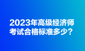 2023年高級(jí)經(jīng)濟(jì)師考試合格標(biāo)準(zhǔn)多少？