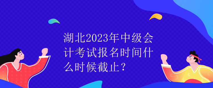 湖北2023年中級會計考試報名時間什么時候截止？