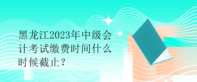 黑龍江2023年中級(jí)會(huì)計(jì)考試?yán)U費(fèi)時(shí)間什么時(shí)候截止？