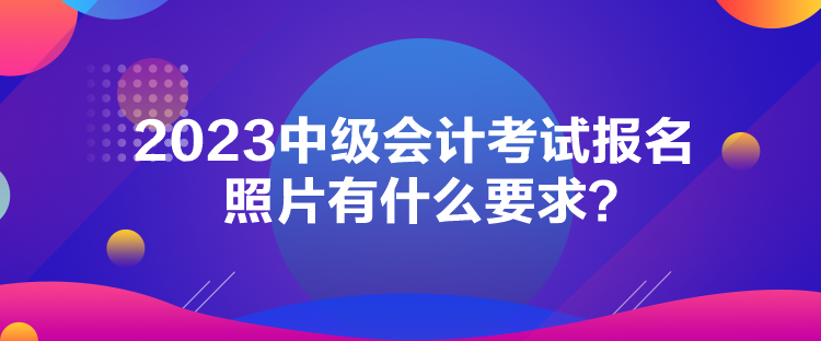 2023中級會計考試報名照片有什么要求？