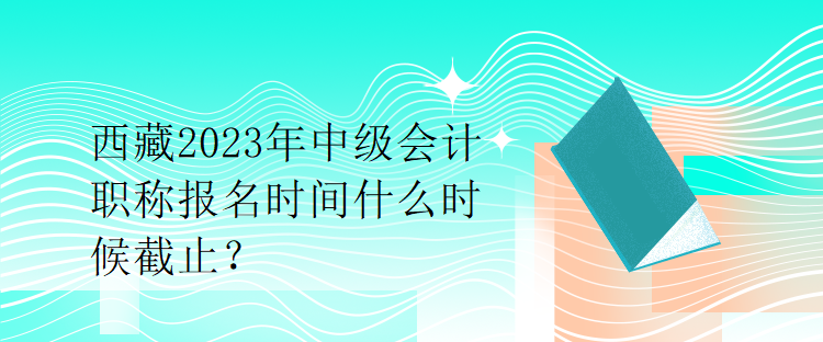 西藏2023年中級會計(jì)職稱報(bào)名時(shí)間什么時(shí)候截止？