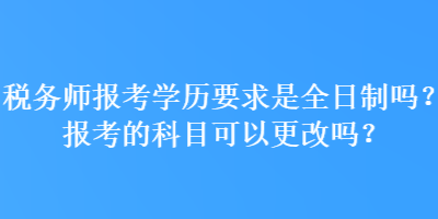 稅務師報考學歷要求是全日制嗎？報考的科目可以更改嗎？