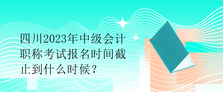 四川2023年中級會計職稱考試報名時間截止到什么時候？