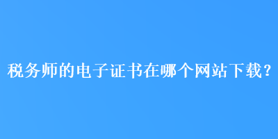 稅務(wù)師的電子證書在哪個(gè)網(wǎng)站下載？