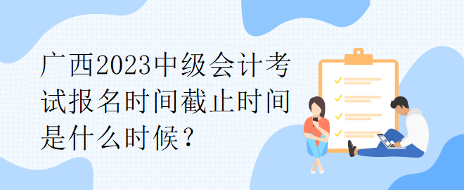 廣西2023中級(jí)會(huì)計(jì)考試報(bào)名時(shí)間截止時(shí)間是什么時(shí)候？