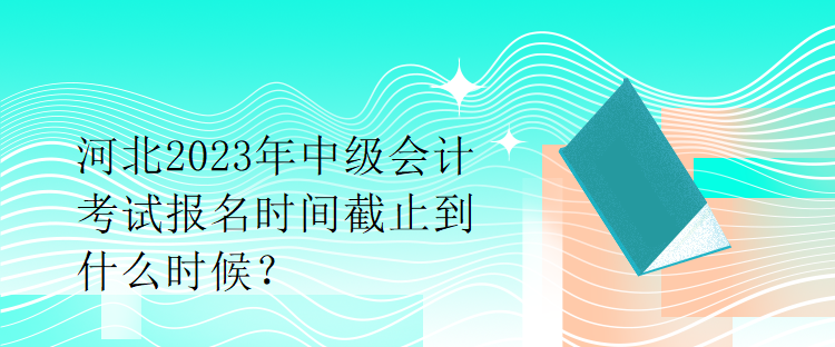 河北2023年中級(jí)會(huì)計(jì)考試報(bào)名時(shí)間截止到什么時(shí)候？