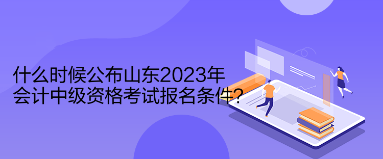 什么時候公布山東2023年會計中級資格考試報名條件？