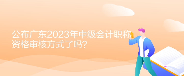 公布廣東2023年中級會計職稱資格審核方式了嗎？