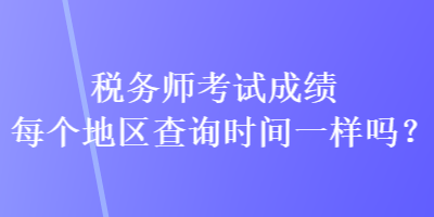 稅務(wù)師考試成績(jī)每個(gè)地區(qū)查詢時(shí)間一樣嗎？