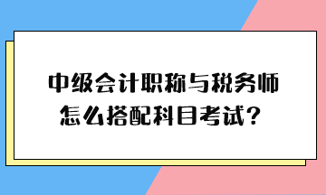 中級會計職稱與稅務(wù)師怎么搭配科目考試？