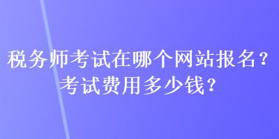 稅務師考試在哪個網(wǎng)站報名？考試費用多少錢？