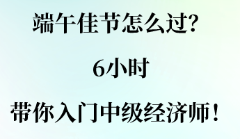 端午佳節(jié)怎么過？6小時(shí)帶你入門中級(jí)經(jīng)濟(jì)師！