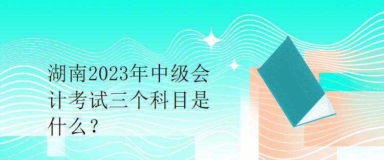 湖南2023年中級會計考試三個科目是什么？