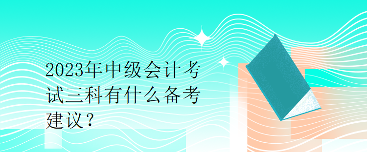 2023年中級(jí)會(huì)計(jì)考試三科有什么備考建議？