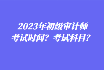 2023年初級(jí)審計(jì)師考試時(shí)間？考試科目？