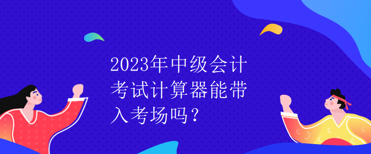 2023年中級(jí)會(huì)計(jì)考試計(jì)算器能帶入考場(chǎng)嗎？