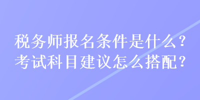 稅務(wù)師報名條件是什么？考試科目建議怎么搭配？