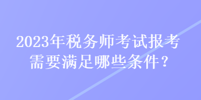 2023年稅務(wù)師考試報考需要滿足哪些條件？