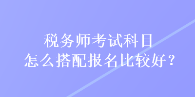 稅務師考試科目怎么搭配報名比較好？