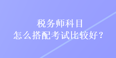 稅務(wù)師科目怎么搭配考試比較好？