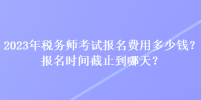 2023年稅務(wù)師考試報(bào)名費(fèi)用多少錢？報(bào)名時(shí)間截止到哪天？