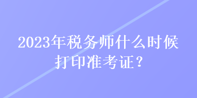 2023年稅務(wù)師什么時(shí)候打印準(zhǔn)考證？