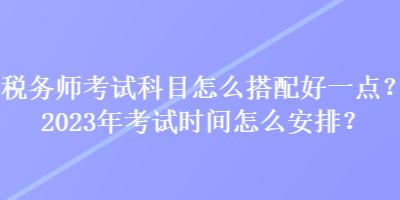 稅務(wù)師考試科目怎么搭配好一點(diǎn)？2023年考試時間怎么安排？