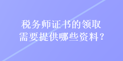 稅務(wù)師證書的領(lǐng)取需要提供哪些資料？