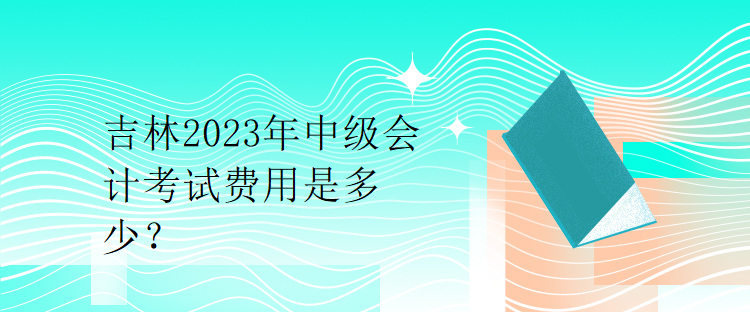 吉林2023年中級(jí)會(huì)計(jì)考試費(fèi)用是多少？