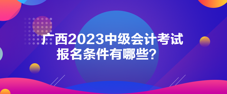 廣西2023中級(jí)會(huì)計(jì)考試報(bào)名條件有哪些？