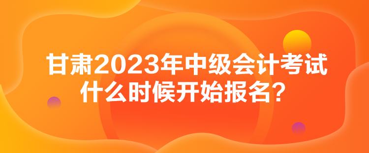 甘肅2023年中級會計考試什么時候開始報名？