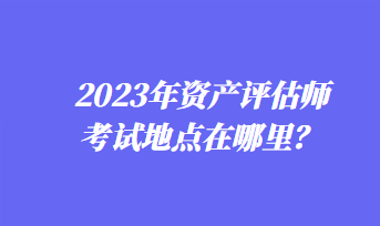 2023年資產(chǎn)評估師考試地點在哪里？