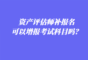 資產(chǎn)評估師補(bǔ)報(bào)名可以增報(bào)考試科目嗎？