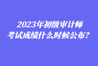 2023年初級(jí)審計(jì)師考試成績什么時(shí)候公布？