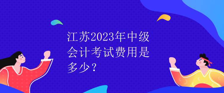 江蘇2023年中級(jí)會(huì)計(jì)考試費(fèi)用是多少？