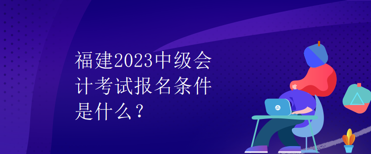 福建2023中級(jí)會(huì)計(jì)考試報(bào)名條件是什么？