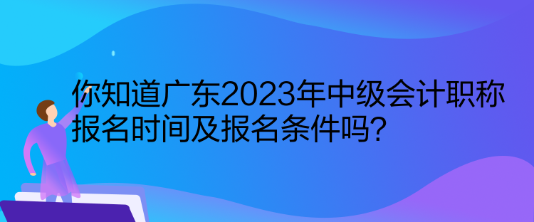 你知道廣東2023年中級會計職稱報名時間及報名條件嗎？