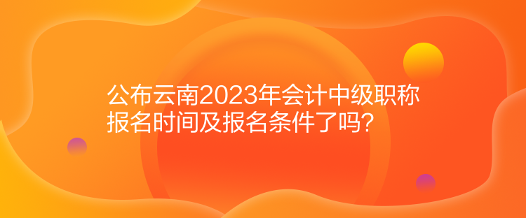 公布云南2023年會(huì)計(jì)中級(jí)職稱報(bào)名時(shí)間及報(bào)名條件了嗎？