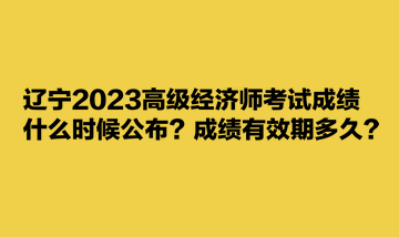 遼寧2023高級(jí)經(jīng)濟(jì)師考試成績什么時(shí)候公布？成績有效期多久？