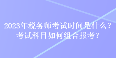 2023年稅務(wù)師考試時(shí)間是什么？考試科目如何組合報(bào)考？