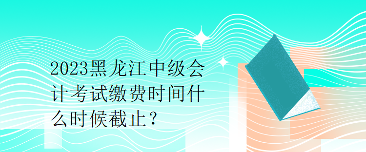 2023黑龍江中級(jí)會(huì)計(jì)考試?yán)U費(fèi)時(shí)間什么時(shí)候截止？