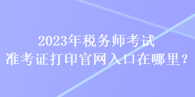 2023年稅務(wù)師考試準(zhǔn)考證打印官網(wǎng)入口在哪里？