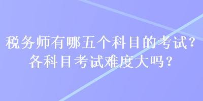 稅務(wù)師有哪五個科目的考試？各科目考試難度大嗎？