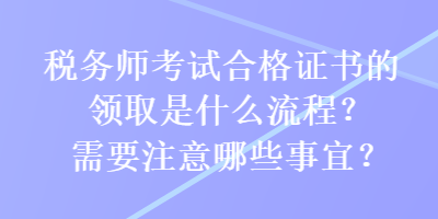 稅務(wù)師考試合格證書的領(lǐng)取是什么流程？需要注意哪些事宜？