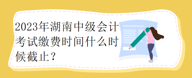 2023年湖南中級會計考試繳費時間什么時候截止？