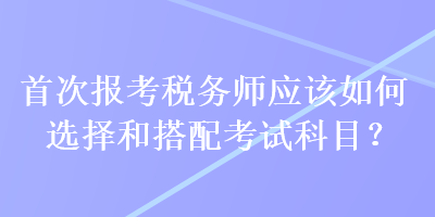 首次報(bào)考稅務(wù)師應(yīng)該如何選擇和搭配考試科目？