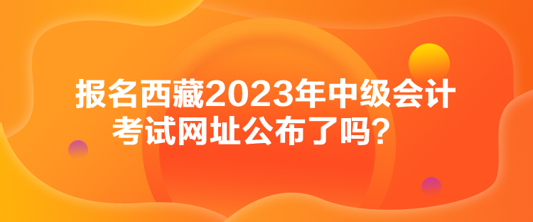 報名西藏2023年中級會計考試網(wǎng)址公布了嗎？